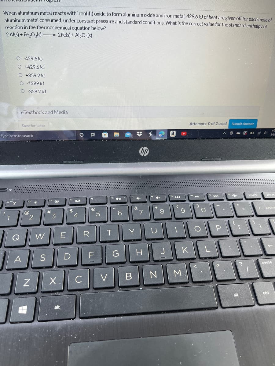 When aluminum metal reacts with iron(III) oxide to form aluminum oxide and iron metal, 429.6 kJ of heat are given off for each mole of
aluminum metal consumed, under constant pressure and standard conditions. What is the correct value for the standard enthalpy of
reaction in the thermochemical equation below?
2 Al(s) + Fe,03(s) 2Fe(s) + Al,O(s)
O -429.6 kJ
O +429.6 kJ
O+859.2 kJ
O - 1289 kJ
O -859.2 kJ
eTextbook and Media
Save for Later
Attempts: 0 of 2 used
Submit Answer
Type'here to search
a
4:0
回D d中
10
prt so
2#
$
@
2
3
5
6.
7
8.
+ backs
1
W
E
R
T.
Y
U
KLELL
A
S
F
esned
C V
B N
M
X.
alt
ctrl
alt
