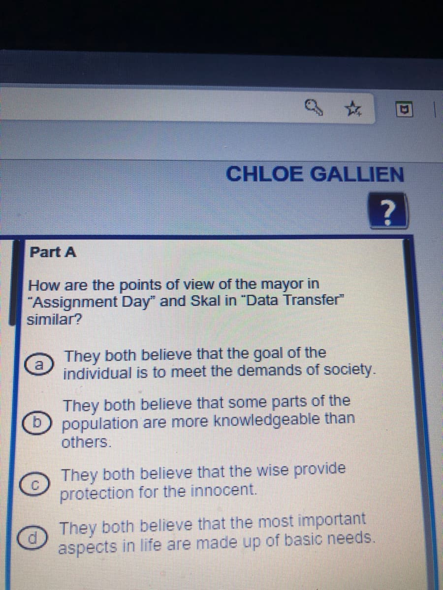 CHLOE GALLIEN
Part A
How are the points of view of the mayor in
"Assignment Day" and Skal in "Data Transfer"
similar?
They both believe that the goal of the
a
individual is to meet the demands of society.
They both believe that some parts of the
D population are more knowledgeable than
others,
They both believe that the wise provide
protection for the innocent.
They both believe that the most important
aspects in life are made up of basic needs.
