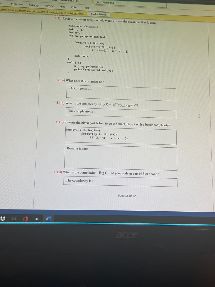 Saved to this PC-
p Search (Alt+Q)
out
References
Mailings
Review
View
Zotero
Help
contain viruses. Unless you need to edit, it's safer to stay in Protected View.
Enable Editing
mods
4.3) Review the given program below and answer the questions that follows.
Winclude <stdio.h>
int i, j;
int r0;
int my program (int No)
for (i-1;i<No;i++)
for (j-1;j<-No;jH) (
if (i=j) 1 = x + j;
retum x;
main( ){
1 - my progran (3) ;
printf ("x is %d \n",x);
4.3.a) What does this program do?
This program ....
4.3.b) What is the complexity – Big O– of "my_program"?
The complexity is :
4.3.c) Rewrite the given part below to do the exact job but with a better complexity?
for (i-1;i <- No;i++)
for (j-1;j <= No;j+){
if (i=j)
1 - x + j;
Rewrite it here
4.3.d) What is the complexity - Big 0- of your code in part (4.3.c) above?
The complexity is :
Page 16 of 22
%23
acer
