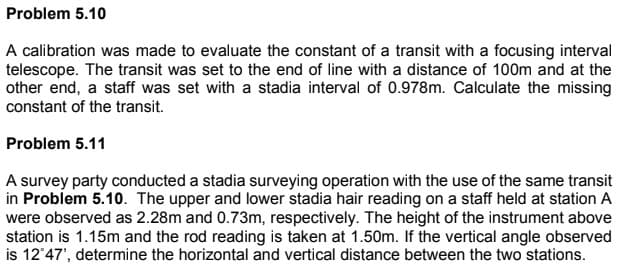 Problem 5.10
A calibration was made to evaluate the constant of a transit with a focusing interval
telescope. The transit was set to the end of line with a distance of 100m and at the
other end, a staff was set with a stadia interval of 0.978m. Calculate the missing
constant of the transit.
Problem 5.11
A survey party conducted a stadia surveying operation with the use of the same transit
in Problem 5.10. The upper and lower stadia hair reading on a staff held at station A
were observed as 2.28m and 0.73m, respectively. The height of the instrument above
station is 1.15m and the rod reading is taken at 1.50m. If the vertical angle observed
is 12°47', determine the horizontal and vertical distance between the two stations.
