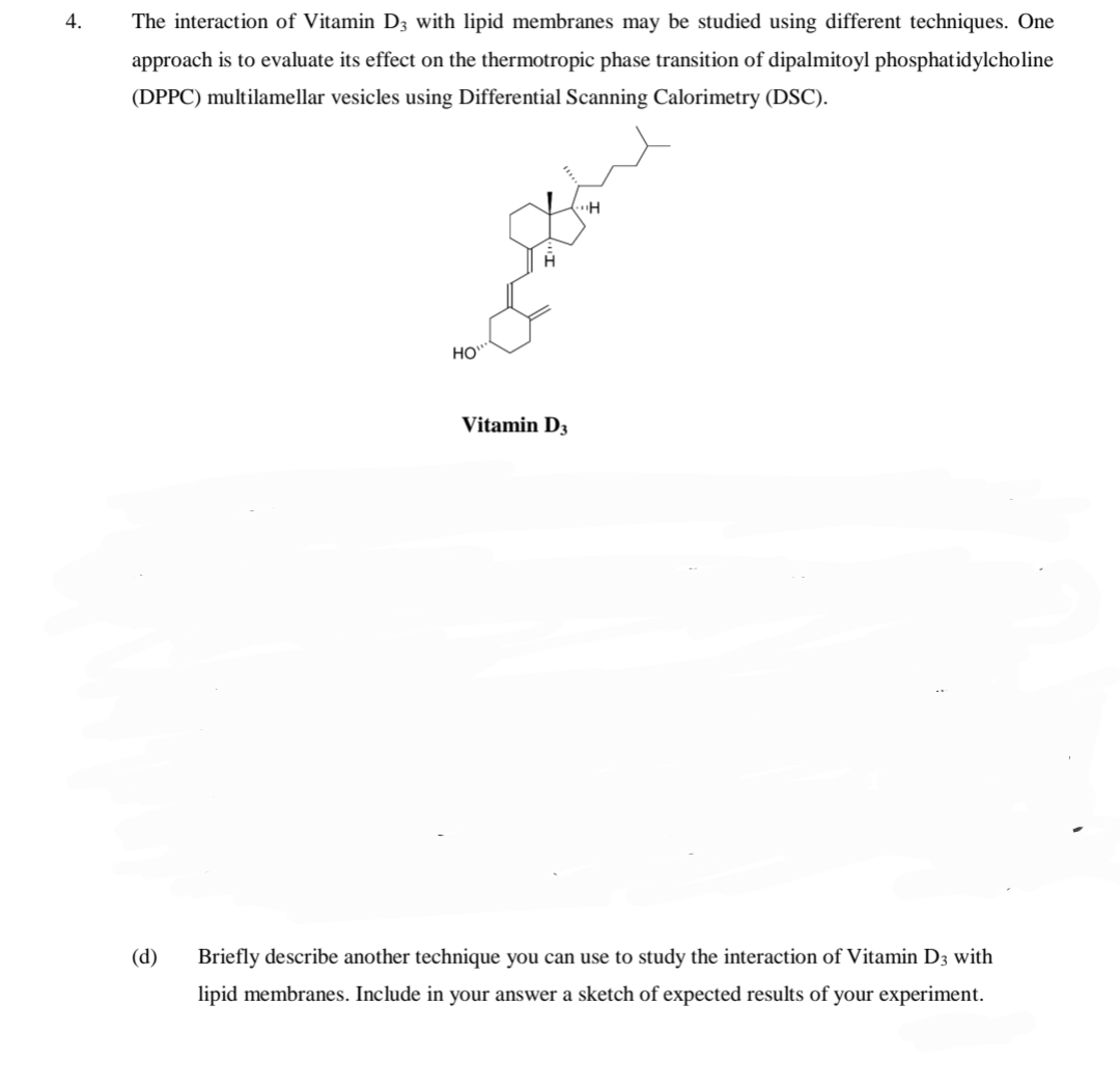 4.
The interaction of Vitamin D3 with lipid membranes may be studied using different techniques. One
approach is to evaluate its effect on the thermotropic phase transition of dipalmitoyl phosphatidylcholine
(DPPC) multilamellar vesicles using Differential Scanning Calorimetry (DSC).
HO
Vitamin D3
(d)
Briefly describe another technique you can use to study the interaction of Vitamin D3 with
lipid membranes. Include in your answer a sketch of expected results of your experiment.
