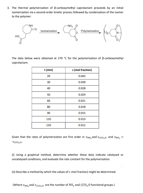 3. The thermal polymerization of B-carboxymethyl caprolactam proceeds by an initial
isomerization via a second-order kinetic process followed by condensation of the isomer
to the polymer:
-NH
-NH2
Isomerization
Polymerization
HO
The data below were obtained at 270 °C for the polymerization of B-carboxymethyl
caprolactam.
t (min)
c (mol fraction)
20
0.042
30
0.039
40
0.028
50
0.024
60
0.021
80
0.018
90
0.015
110
0.013
120
0.012
Given that the rates of polymerization are first order in vNH, and v(cO),0 and vNH, =
V(CO),0 -
(1) Using a graphical method, determine whether these data indicate catalyzed or
uncatalyzed conditions, and evaluate the rate constant for the polymerization.
(ii) Describe a method by which the values of c (mol fraction) might be determined.
(Where vNH, and v(co),0 are the number of NH2 and (CO),0 functional groups.)
