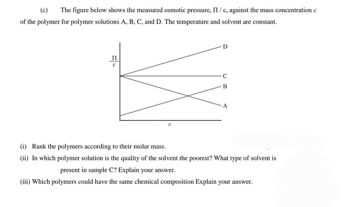 (c)
The figure below shows the measured osmotic pressure, II / c, against the mass concentration c
of the polymer for polymer solutions A, B, C, and D. The temperature and solvent are constant.
D
П
B
A
(i) Rank the polymers according to their molar mass.
(ii) In which polymer solution is the quality of the solvent the poorest? What type of solvent is
present in sample C? Explain your answer.
(iii) Which polymers could have the same chemical composition Explain your answer.
