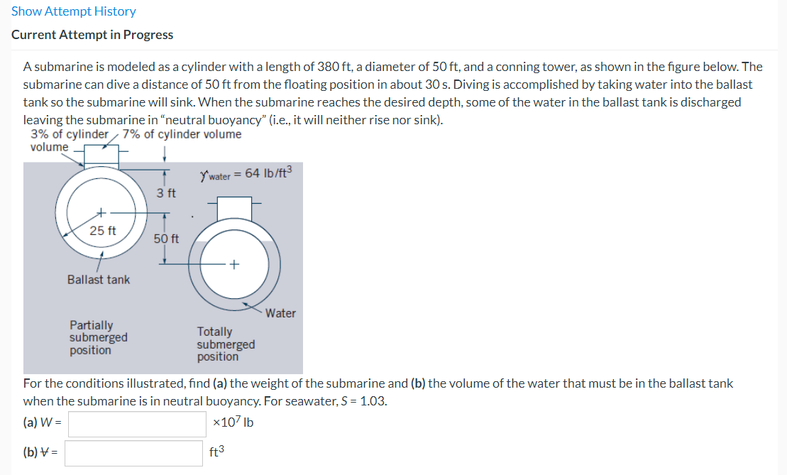 Show Attempt History
Current Attempt in Progress
A submarine is modeled as a cylinder with a length of 380 ft, a diameter of 50 ft, and a conning tower, as shown in the figure below. The
submarine can dive a distance of 50 ft from the floating position in about 30 s. Diving is accomplished by taking water into the ballast
tank so the submarine will sink. When the submarine reaches the desired depth, some of the water in the ballast tank is discharged
leaving the submarine in "neutral buoyancy" (i.e., it will neither rise nor sink).
3% of cylinder 7% of cylinder volume
25 ft
Ballast tank
Partially
submerged
position
3 ft
50 ft
Y'water = 64 lb/ft³
+
Totally
submerged
position
ft3
Water
For the conditions illustrated, find (a) the weight of the submarine and (b) the volume of the water that must be in the ballast tank
when the submarine is in neutral buoyancy. For seawater, S = 1.03.
(a) W =
x107 lb
(b) V=