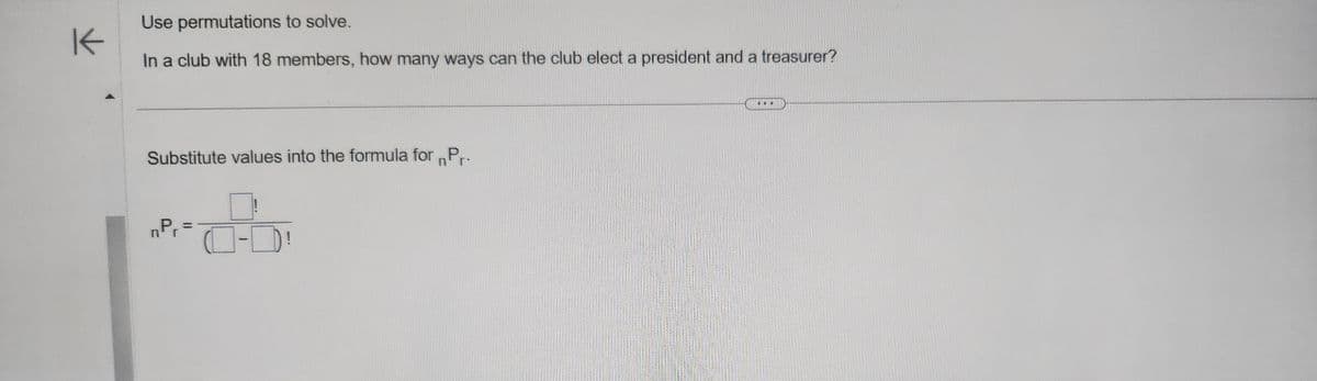 K
Use permutations to solve.
In a club with 18 members, how many ways can the club elect a president and a treasurer?
Substitute values into the formula for Pr.
nPr
=
-