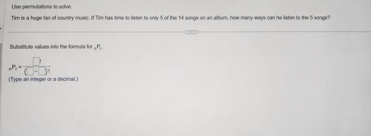 Use permutations to solve.
Tim is a huge fan of country music. If Tim has time to listen to only 5 of the 14 songs on an album, how many ways can he listen to the 5 songs?
Substitute values into the formula for Pr
nPr=
4-P
(Type an integer or a decimal.)