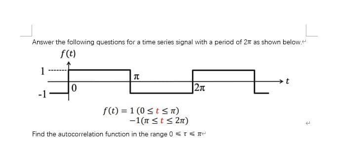 Answer the following questions for a time series signal with a period of 2π as shown below.
f(t)
#
0
1
元
f(t) = 1 (0 ≤ t ≤n)
2π
-1(π ≤ t ≤ 2π)
Find the autocorrelation function in the range 0 ≤TEN
L