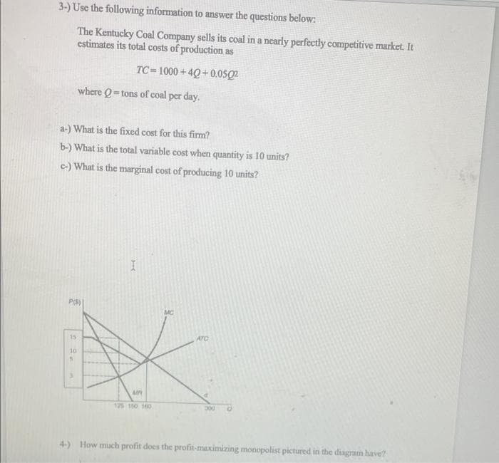 3-) Use the following information to answer the questions below:
The Kentucky Coal Company sells its coal in a nearly perfectly competitive market. It
estimates its total costs of production as
TC=1000+40+0.0502
where Q-tons of coal per day.
a-) What is the fixed cost for this firm?
b-) What is the total variable cost when quantity is 10 units?
c-) What is the marginal cost of producing 10 units?
I
P(S)
15
ATC
10
S
A
125 150 160
4-) How much profit does the profit-maximizing monopolist pictured in the diagram have?
MC