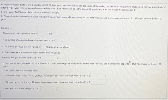 An engineering graduate starts a new job at $60,000 per year. Her investments are depostied at the end of the year into a mutual fund that earns a nominal interest rate of
3.9608 % per year with semiannual compounding. How much money will be in the account immediately after she makes the last deposit if:
1. She makes $6800 annual deposits for the next 40 years;
2. She makes the $6800 deposits for the next 10 years, then stops all investments for the next 10 years, and then resumes deposits of $10800 per year for the next 20
years.
Solution:
The nominal rate is given as APR =
The number of compounding periods per year is m =
The annual effective interest rate la =
1. She makes $6800 annual deposits for the next 40 years;
- This is a single uniform series, so F = $
%; (keep 2 decimals only)
2. She makes the $6800 deposits for the next 10 years, then stops all investments for the next 10 years, and then resumes deposits of $10800 per year for the next 20
years.
-This option has two separate parts:
* Uniform series for the first 10 years, has an equivalent future worth at year 40 as F1 = $
*Uniform series for the last 20 years, has an equivalent future worth at year 40 as F2 = $
Thus the total future amount is F=$