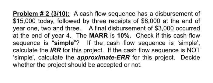 Problem # 2 (3/10): A cash flow sequence has a disbursement of
$15,000 today, followed by three receipts of $8,000 at the end of
year one, two and three. A final disbursement of $3,000 occurred
at the end of year 4. The MARR is 10%. Check if this cash flow
sequence is "simple"? If the cash flow sequence is 'simple',
calculate the IRR for this project. If the cash flow sequence is NOT
'simple', calculate the approximate-ERR for this project. Decide
whether the project should be accepted or not.