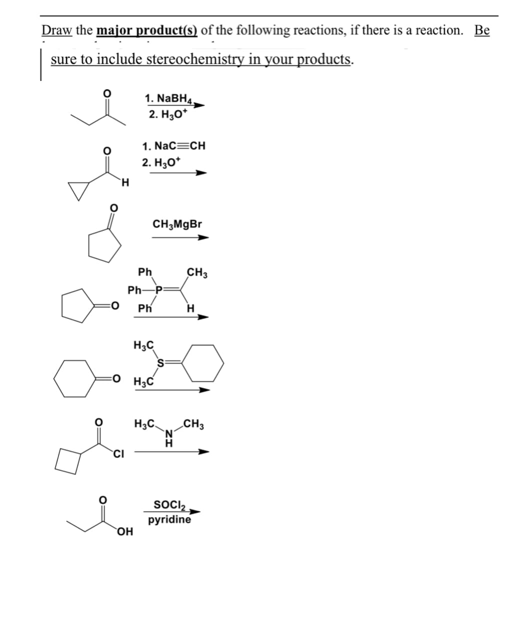 Draw the major product(s) of the following reactions, if there is a reaction. Be
sure to include stereochemistry in your products.
1. NaBH4
2. Нзо*
1. Nac=CH
2. Hо*
H.
CH;MgBr
Ph
CH3
Ph-
-P=
0:
Ph
H
H3C
:O H3C
H3C.
'N'
H.
CH3
CI
SOCI2
pyridine
