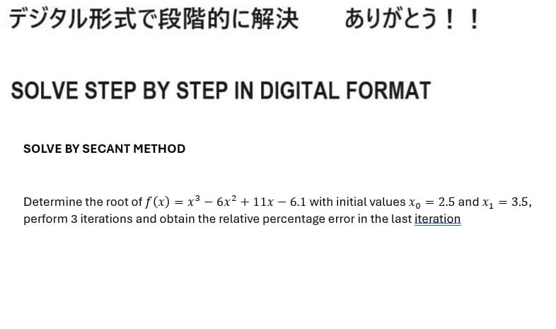 デジタル形式で段階的に解決
ありがとう!!
SOLVE STEP BY STEP IN DIGITAL FORMAT
SOLVE BY SECANT METHOD
Determine the root of f (x) = x3 - 6x2 + 11x - 6.1 with initial values x。 = 2.5 and x1 = 3.5,
perform 3 iterations and obtain the relative percentage error in the last iteration