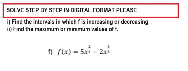 SOLVE STEP BY STEP IN DIGITAL FORMAT PLEASE
i) Find the intervals in which f is increasing or decreasing
ii) Find the maximum or minimum values of f.
f) f(x) = 5x³ - 2x³