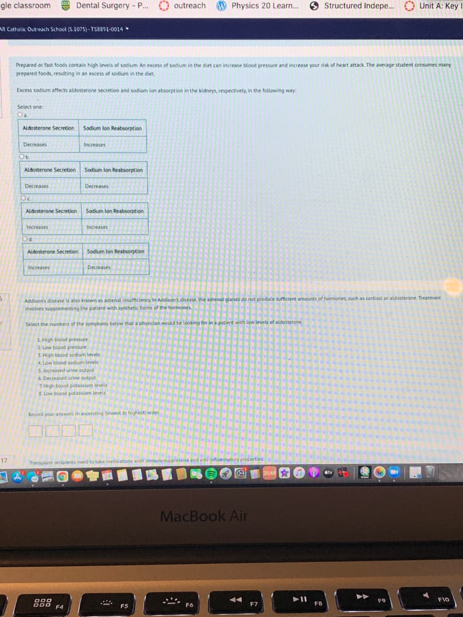 gle classroom
Dental Surgery - P...
outreach Physics 20 Learn.
Structured Indepe... Unit A: Key I
AR Catholic Outreach School (S.1075)- TS8891-0014
Prepared or fast foods contain high levels of sodium. An excess of sodium in the diet can increase blood pressure and increase your risk of heart attack. The average student consumes many
prepared foods, resulting in an excess of sodium in the diet.
Excess sodium affects aldosterone secretion and sodium ion absorption in the kidneys, respectively, in the following way:
Select one:
Oa.
Aldosterone Secretion
Sodium lon Reabsorption
Decreases
Increases
Ob.
Aldosterone Secretion
Sodium lon Reabsorption
Decreases
Decreases
Oc.
Aldosterone Secretion
Sodium lon Reabsorption
Increases
Increases
Od.
Aldosterone Secretion
Sodium lon Reabsorption
Increases
Decreases
Addison's disease is also known as adrenal insufficiency. In Addison's disease, the adrenal glands do not produce sufficient amounts of hormones, such as cortisol or aldosterone. Treatment
involves supplementing the patient with synthetic forms of the hormones
Select the numbers of the symptoms below that a physician would be leoking for in a patient with low levels of aldosterone.
1. High blood pressure
2. Low blood pressure
3. High blood sodium levels
4. Low blood sodium levels
5. Increased urine output
6. Decreased urine output
7. High blood potassium levels
8. Low blood potassium levels
Record your answers in ascending (lowest to highest) order.
17
Transplant recipients need to take medications with immunosuppressive and anti-inflammatory properties
會
2048
dtv
MacBook Air
000
F9
F10
D00
F4
F5
F6
F7
F8
