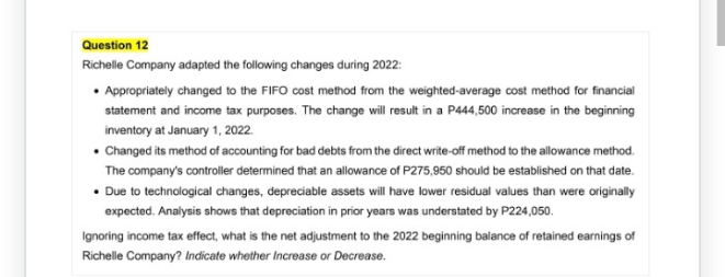 Question 12
Richelle Company adapted the following changes during 2022:
• Appropriately changed to the FIFO cost method from the weighted-average cost method for financial
statement and income tax purposes. The change will result in a P444,500 increase in the beginning
inventory at January 1, 2022.
• Changed its method of accounting for bad debts from the direct write-off method to the allowance method.
The company's controller determined that an allowance of P275,950 should be established on that date.
• Due to technological changes, depreciable assets will have lower residual values than were originally
expected. Analysis shows that depreciation in prior years was understated by P224,050.
Ignoring income tax effect, what is the net adjustment to the 2022 beginning balance of retained earnings of
Richelle Company? Indicate whether Increase or Decrease.
