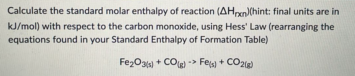 Calculate the standard molar enthalpy of reaction (AHrxn)(hint: final units are in
kJ/mol) with respect to the carbon monoxide, using Hess' Law (rearranging the
equations found in your Standard Enthalpy of Formation Table)
Fe2O3(s) + CO(g) -> Fe(s) + CO2(g)