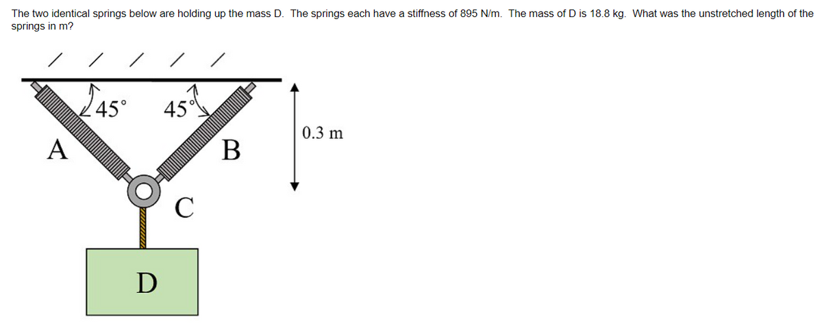 The two identical springs below are holding up the mass D. The springs each have a stiffness of 895 N/m. The mass of D is 18.8 kg. What was the unstretched length of the
springs in m?
A
45°
D
45
C
B
0.3 m