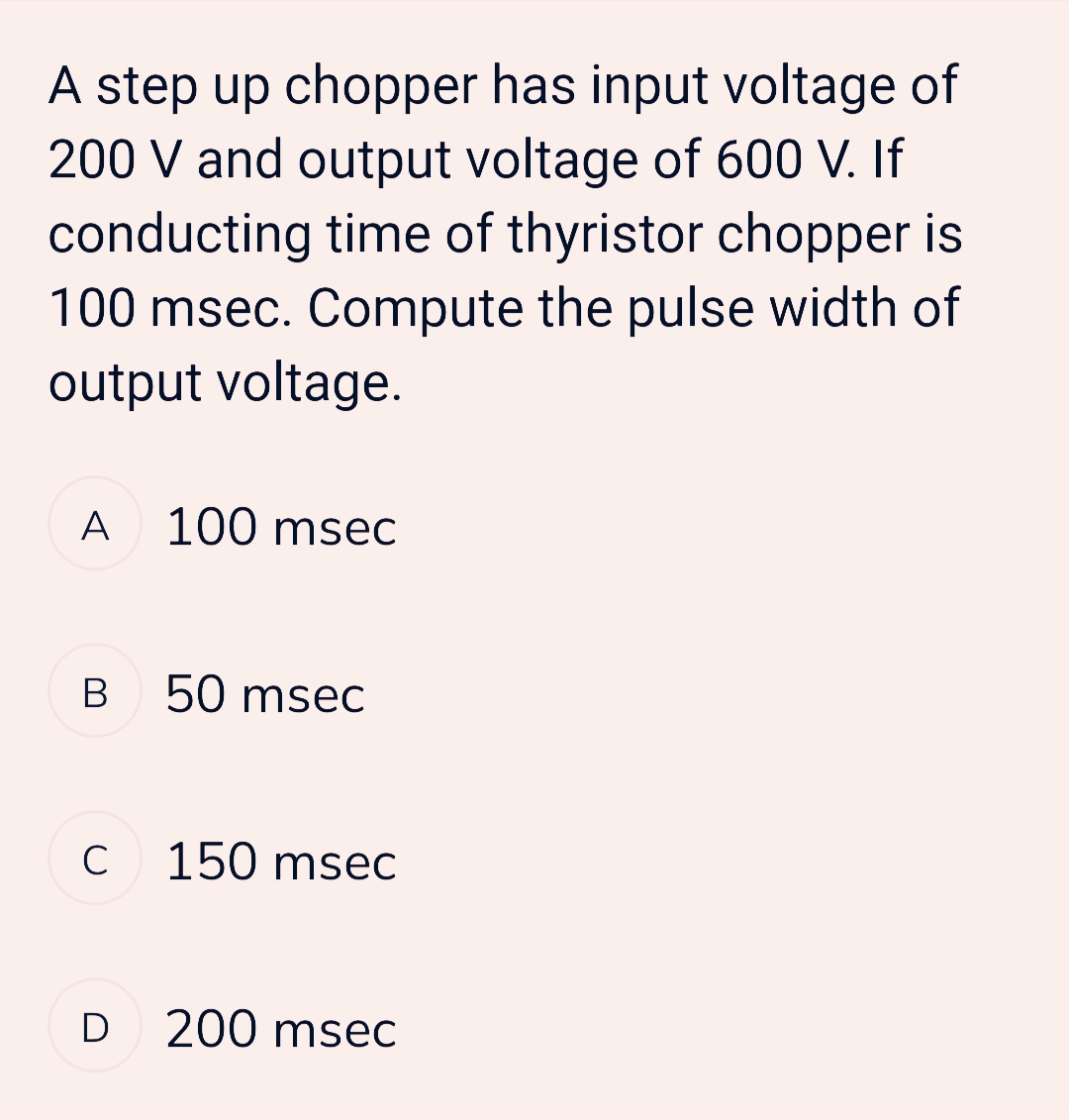 A step up chopper has input voltage of
200 V and output voltage of 600 V. If
conducting time of thyristor chopper is
100 msec. Compute the pulse width of
output voltage.
A 100 msec
B
50 msec
C 150 msec
D2 200 msec