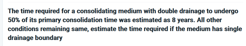 The time required for a consolidating medium with double drainage to undergo
50% of its primary consolidation time was estimated as 8 years. All other
conditions remaining same, estimate the time required if the medium has single
drainage boundary