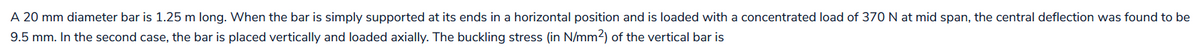 A 20 mm diameter bar is 1.25 m long. When the bar is simply supported at its ends in a horizontal position and is loaded with a concentrated load of 370 N at mid span, the central deflection was found to be
9.5 mm. In the second case, the bar is placed vertically and loaded axially. The buckling stress (in N/mm2) of the vertical bar is