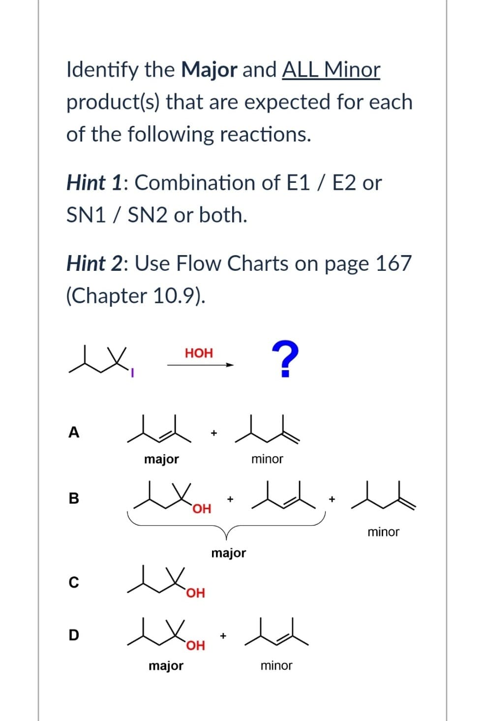 Identify the Major and ALL Minor
product(s) that are expected for each
of the following reactions.
Hint 1: Combination of E1/E2 or
SN1/SN2 or both.
Hint 2: Use Flow Charts on page 167
(Chapter 10.9).
ex
HOH
?
A
B
+
major
minor
exOH ·dd: ht
Хон
+
minor
с
Хон
OH
D
ex OH
major
major
+
minor