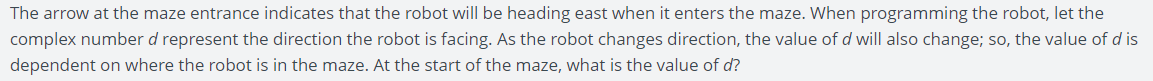 The arrow at the maze entrance indicates that the robot will be heading east when it enters the maze. When programming the robot, let the
complex number d represent the direction the robot is facing. As the robot changes direction, the value of d will also change; so, the value of d is
dependent on where the robot is in the maze. At the start of the maze, what is the value of d?
