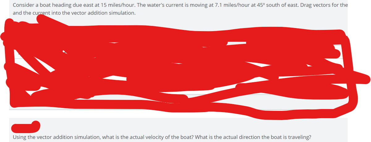 Consider a boat heading due east at 15 miles/hour. The water's current is moving at 7.1 miles/hour at 45° south of east. Drag vectors for the
and the current into the vector addition simulation.
Using the vector addition simulation, what is the actual velocity of the boat? What is the actual direction the boat is traveling?