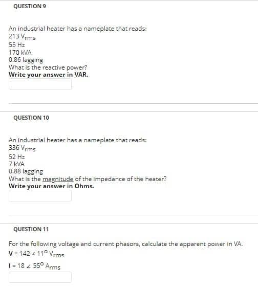 QUESTION 9
An industrial heater has a nameplate that reads:
213 Vrms
55 Hz
170 kVA
0.86 lagging
What is the reactive power?
Write your answer in VAR.
QUESTION 10
An industrial heater has a nameplate that reads:
336 Vrms
52 Hz
7 KVA
0.88 lagging
What is the magnitude of the impedance of the heater?
Write your answer in Ohms.
QUESTION 11
For the following voltage and current phasors, calculate the apparent power in VA.
V = 142 4 110 Vrms
1 = 18 < 55° Arms