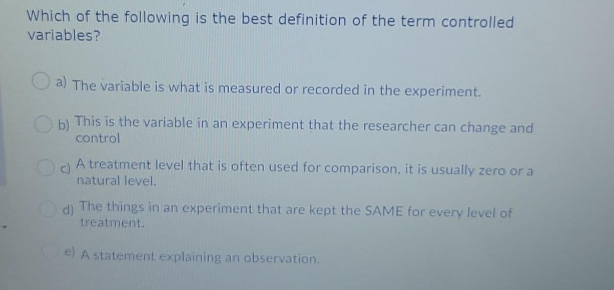 Which of the following is the best definition of the term controlled
variables?
a) The variable is what is measured or recorded in the experiment.
This is the variable in an experiment that the researcher can change and
b)
control
A treatment level that is often used for comparison, it is usually zero or a
c)
natural level.
d) The things in an experiment that are kept the SAME for every level of
treatment.
e) A statement explaining an observation.
