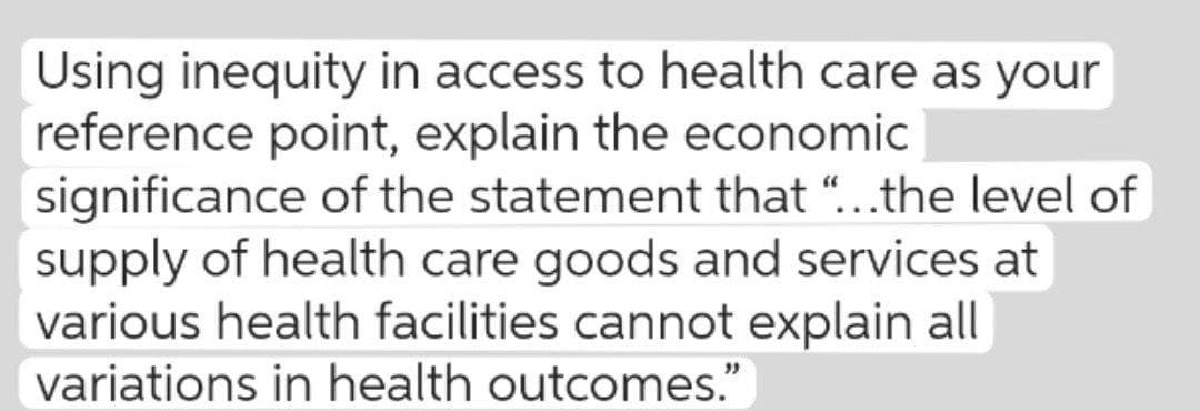Using inequity in access to health care as your
reference point, explain the economic
significance of the statement that "...the level of
supply of health care goods and services at
various health facilities cannot explain all
variations in health outcomes."

