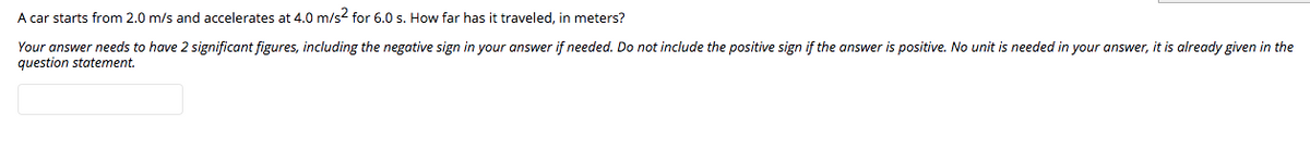 A car starts from 2.0 m/s and accelerates at 4.0 m/s2 for 6.0 s. How far has it traveled, in meters?
Your answer needs to have 2 significant figures, including the negative sign in your answer if needed. Do not include the positive sign if the answer is positive. No unit is needed in your answer, it is already given in the
question statement.
