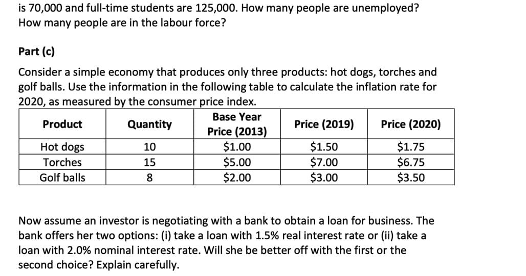 is 70,000 and full-time students are 125,000. How many people are unemployed?
How many people are in the labour force?
Part (c)
Consider a simple economy that produces only three products: hot dogs, torches and
golf balls. Use the information in the following table to calculate the inflation rate for
2020, as measured by the consumer price index.
Product
Hot dogs
Torches
Golf balls
Quantity
10
15
8
Base Year
Price (2013)
$1.00
$5.00
$2.00
Price (2019)
$1.50
$7.00
$3.00
Price (2020)
$1.75
$6.75
$3.50
Now assume an investor is negotiating with a bank to obtain a loan for business. The
bank offers her two options: take a loan with 1.5% real interest rate or (ii) take a
loan with 2.0% nominal interest rate. Will she be better off with the first or the
second choice? Explain carefully.