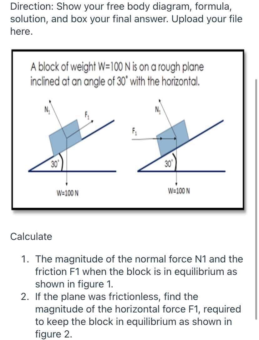 Direction: Show your free body diagram, formula,
solution, and box your final answer. Upload your file
here.
A block of weight W=100 N is on a rough plane
inclined at an angle of 30' with the horizontal.
30
30
W=100 N
W=100 N
Calculate
1. The magnitude of the normal force N1 and the
friction F1 when the block is in equilibrium as
shown in figure 1.
2. If the plane was frictionless, find the
magnitude of the horizontal force F1, required
to keep the block in equilibrium as shown in
figure 2.
