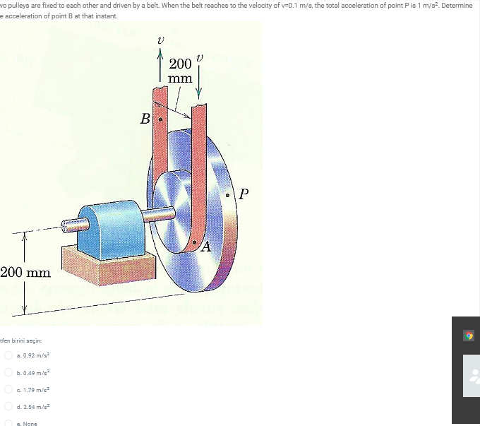 vo pulleys are fixed to each other and driven by a belt. When the belt reaches to the velocity of v=0.1 m/s, the total acceleration of point Pis 1 m/s?. Determine
e acceleration of point B at that instant.
200
mm
В
P
200 mm
tfen birini seçin
a. 0.92 m/s
b. 0.49 m/s?
c. 1.79 m/s?
d. 2.54 m/s
c. None
