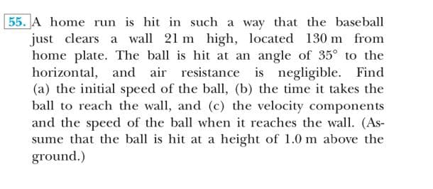 55. A home run is hit in such a way that the baseball
just clears a wall 21 m high, located 130 m from
home plate. The ball is hit at an angle of 35° to the
horizontal, and air resistance is negligible. Find
(a) the initial speed of the ball, (b) the time it takes the
ball to reach the wall, and (c) the velocity components
and the speed of the ball when it reaches the wall. (As-
sume that the ball is hit at a height of 1.0 m above the
ground.)