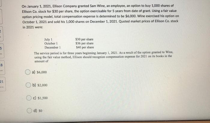 On January 1, 2021, Ellison Company granted Sam Wine, an employee, an option to buy 1,000 shares of
Ellison Co. stock for $30 per share, the option exercisable for 5 years from date of grant. Using a fair value
option pricing model, total compensation expense is determined to be $6,000. Wine exercised his option on
October 1, 2021 and sold his 1,000 shares on December 1, 2021. Quoted market prices of Ellison Co. stock
in 2021 were:
July 1
October 1
$30 per share
$36 per share
$40 per share
December 1
The service period is for three years beginning January 1, 2021. As a result of the option granted to Wine,
using the fair value method, Ellison should recognize compensation expense for 2021 on its books in the
amount of
8
a) $6,000
21
O b) s2,000
c) S1,500
d) so

