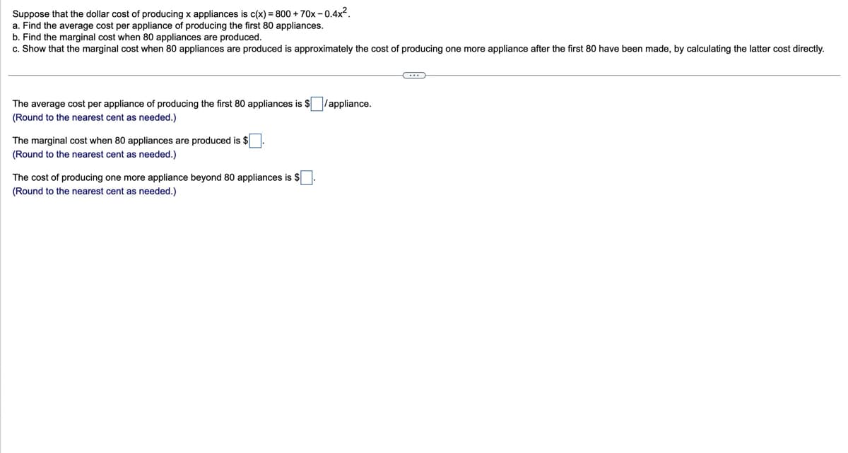 Suppose that the dollar cost of producing x appliances is c(x) = 800 + 70x-0.4x².
a. Find the average cost per appliance of producing the first 80 appliances.
b. Find the marginal cost when 80 appliances are produced.
c. Show that the marginal cost when 80 appliances are produced is approximately the cost of producing one more appliance after the first 80 have been made, by calculating the latter cost directly.
The average cost per appliance of producing the first 80 appliances is $ ☐ /appliance.
(Round to the nearest cent as needed.)
The marginal cost when 80 appliances are produced is $
(Round to the nearest cent as needed.)
The cost of producing one more appliance beyond 80 appliances is $
(Round to the nearest cent as needed.)