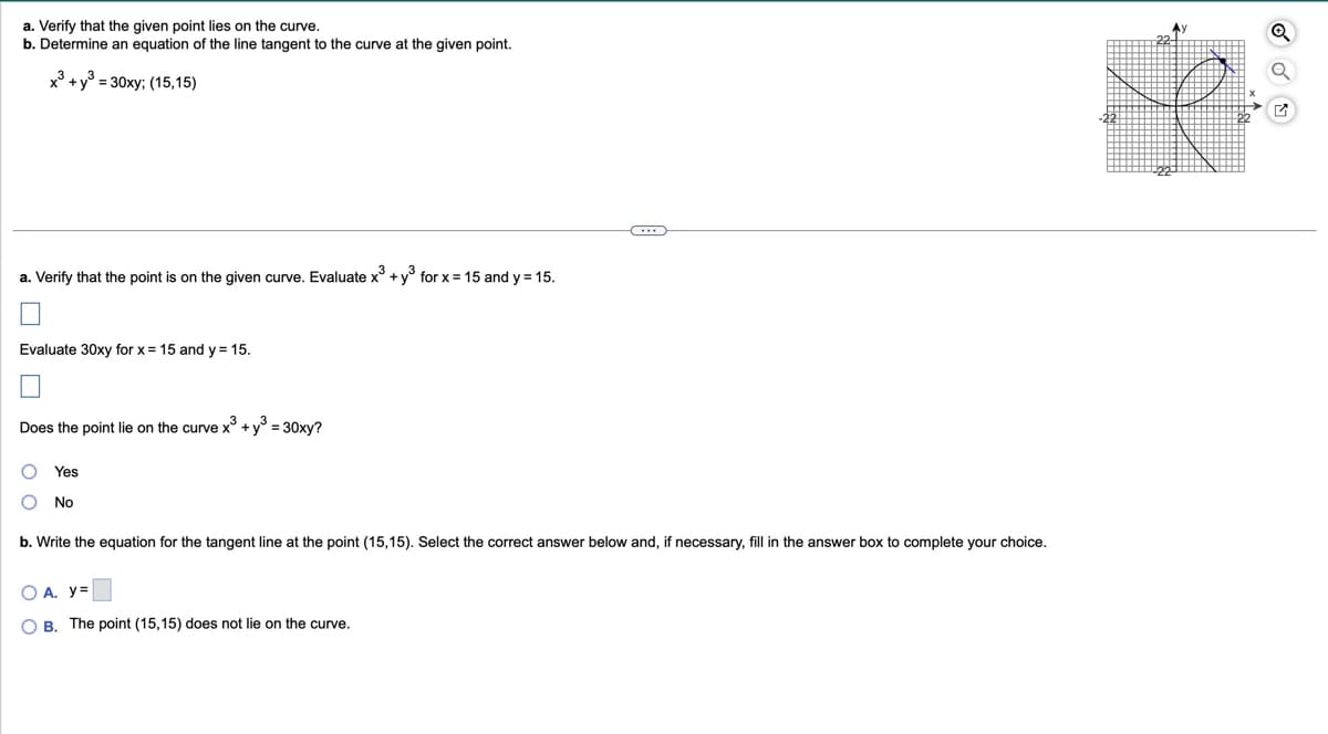 a. Verify that the given point lies on the curve.
b. Determine an equation of the line tangent to the curve at the given point.
x3+ y³ = 30xy; (15,15)
a. Verify that the point is on the given curve. Evaluate x3 + y³ for x = 15 and y = 15.
Evaluate 30xy for x = 15 and y = 15.
Does the point lie on the curve x3 + y³ = 30xy?
Yes
No
b. Write the equation for the tangent line at the point (15,15). Select the correct answer below and, if necessary, fill in the answer box to complete your choice.
○ A. y=
OB. The point (15,15) does not lie on the curve.
22-