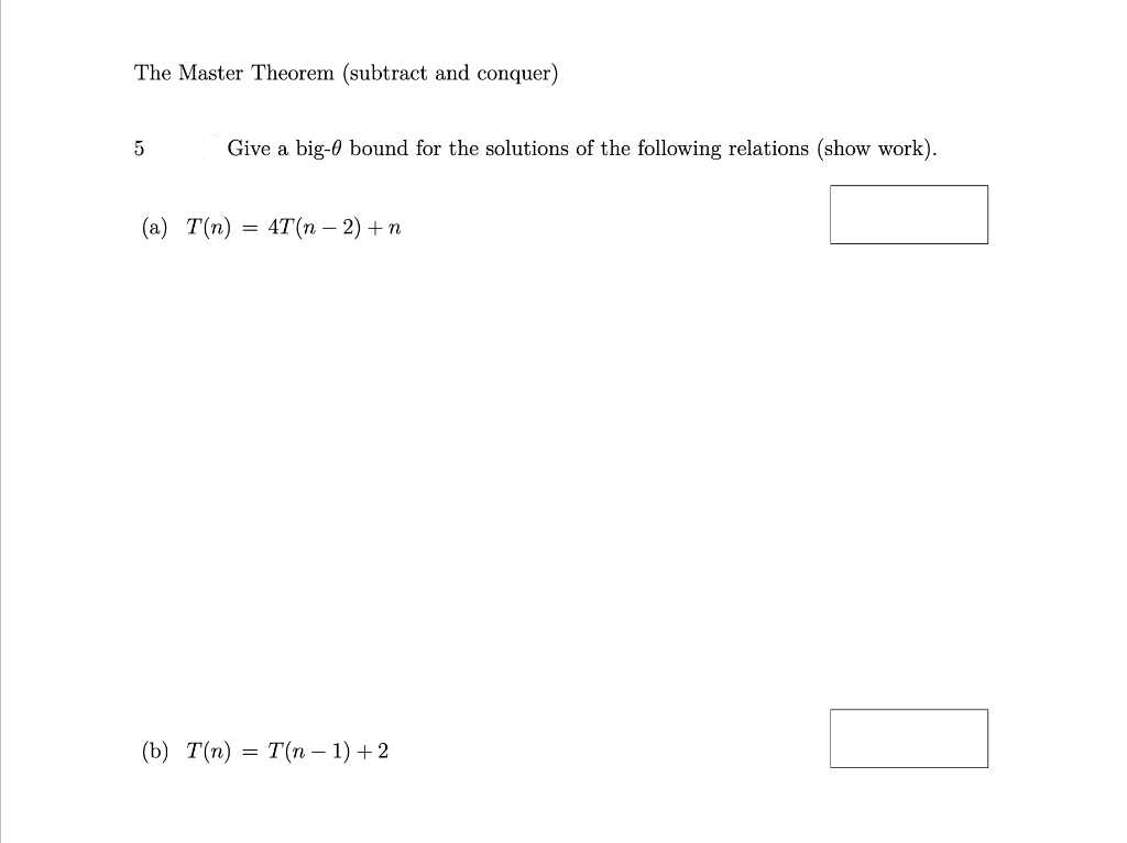 The Master Theorem (subtract and conquer)
Give a big-0 bound for the solutions of the following relations (show work).
(a) T(n)
4T(n – 2) + n
(b) T(n) = T(n – 1) +2
