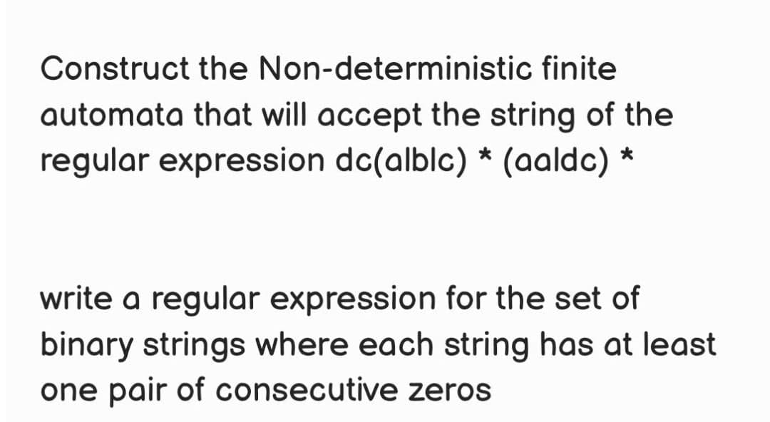 Construct the Non-deterministic finite
automata that will accept the string of the
regular expression dc(alblc) * (aaldc)
*
write a regular expression for the set of
binary strings where each string has at least
one pair of consecutive zeros
