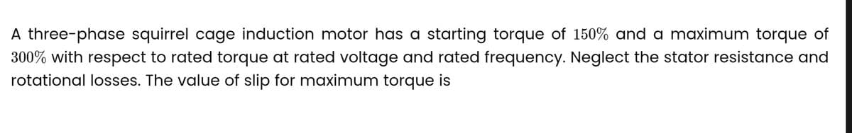 A three-phase squirrel cage induction motor has a starting torque of 150% and a maximum torque of
300% with respect to rated torque at rated voltage and rated frequency. Neglect the stator resistance and
rotational losses. The value of slip for maximum torque is