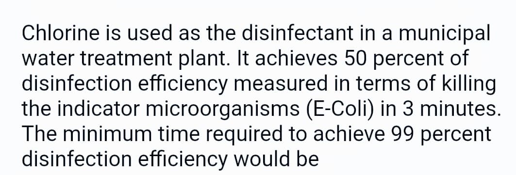 Chlorine is used as the disinfectant in a municipal
water treatment plant. It achieves 50 percent of
disinfection efficiency measured in terms of killing
the indicator microorganisms (E-Coli) in 3 minutes.
The minimum time required to achieve 99 percent
disinfection efficiency would be