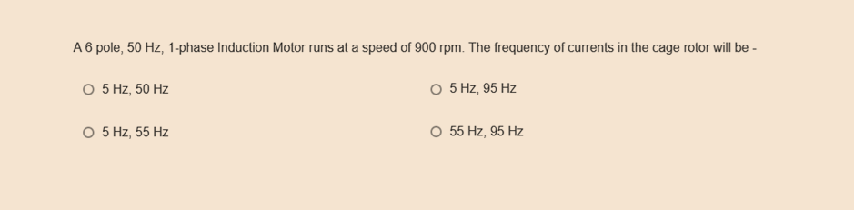 A 6 pole, 50 Hz, 1-phase Induction Motor runs at a speed of 900 rpm. The frequency of currents in the cage rotor will be -
O 5 Hz, 95 Hz
O 5 Hz, 50 Hz
O 5 Hz, 55 Hz
O 55 Hz, 95 Hz