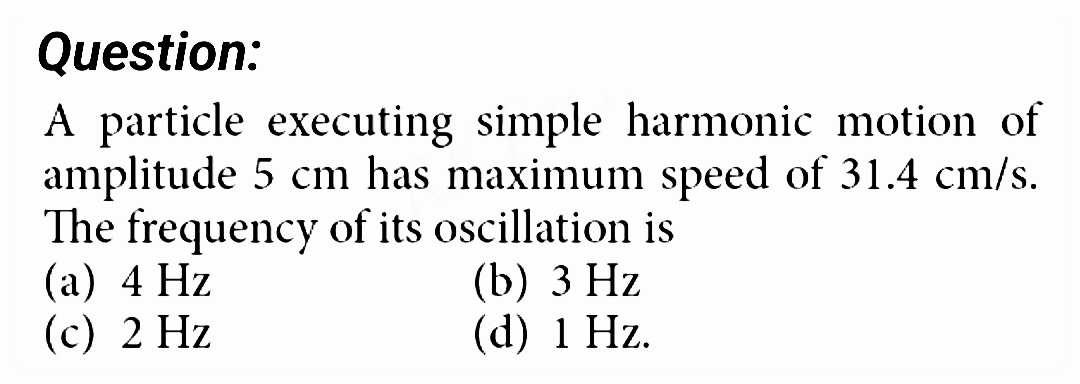 Question:
A particle executing simple harmonic motion of
amplitude 5 cm has maximum speed of 31.4 cm/s.
The frequency of its oscillation is
(a) 4 Hz
(c) 2 Hz
(b) 3 Hz
(d) 1 Hz.