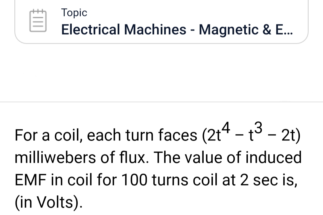 Topic
Electrical Machines - Magnetic & E...
For a coil, each turn faces (2t4 – t³ – 2t)
milliwebers of flux. The value of induced
EMF in coil for 100 turns coil at 2 sec is,
(in Volts).