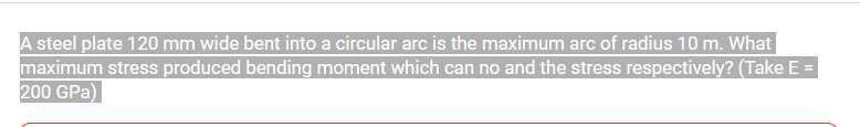 A steel plate 120 mm wide bent into a circular arc is the maximum arc of radius 10 m. What
maximum stress produced bending moment which can no and the stress respectively? (Take E =
200 GPa)