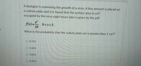 A biologist is examining the growth of a virus. A tiny amount is placed on
a culture plate and it is found that the surface area in cm²
occupied by the virus eight hours later is given by the pdf
f(x)-
0<x<3.
What is the probability that the culture plate are is greater than 1 cm²?
0.714
O 0.614
0.814
0.914