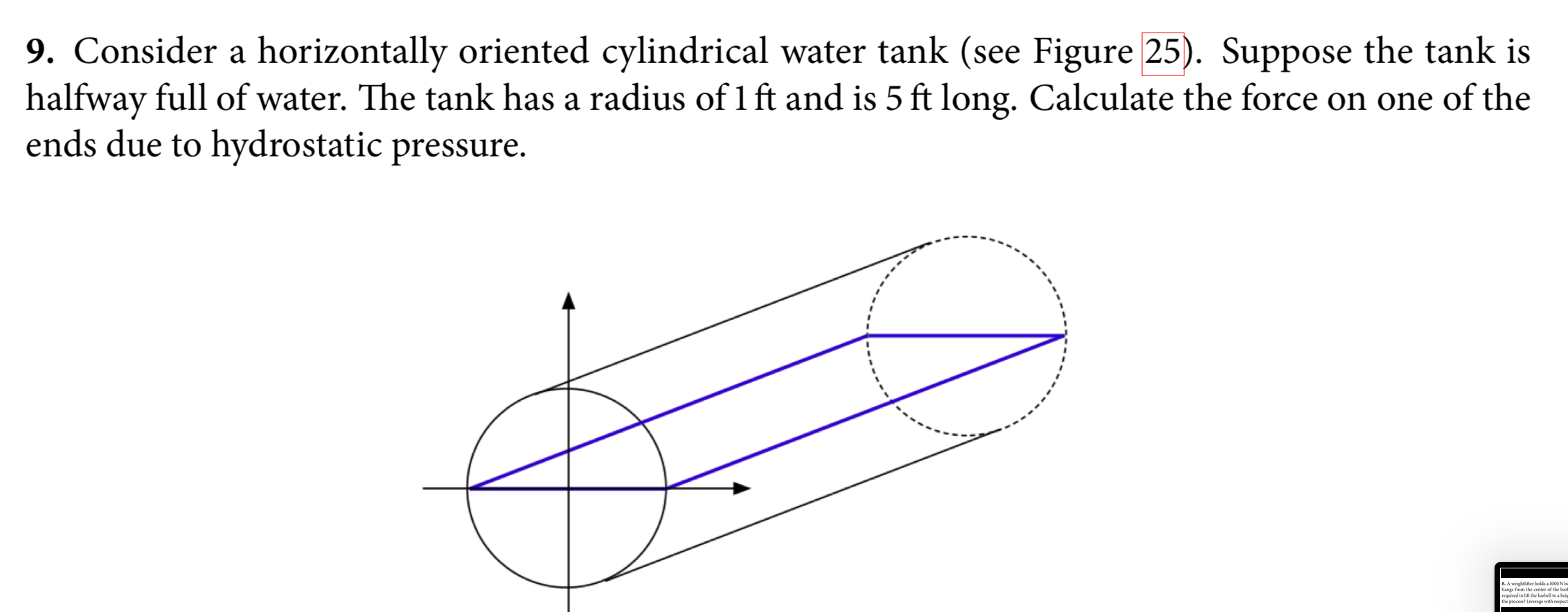 9. Consider a horizontally oriented cylindrical water tank (see Figure 25). Suppose the tank is
halfway full of water. The tank has a radius of 1 ft and is 5 ft long. Calculate the force on one of the
ends due to hydrostatic pressure.
& A weightlifter holds a 1000N b
hangs from the center of the bart
required to lift the barbell to a heip
the process?
with respect
