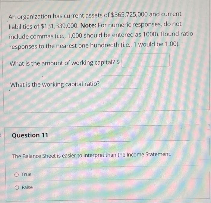 An organization has current assets of $365,725,000 and current
liabilities of $131,339,000. Note: For numeric responses, do not
include commas (i.e., 1,000 should be entered as 1000). Round ratio
responses to the nearest one hundredth (i.e., 1 would be 1.00).
What is the amount of working capital? $
What is the working capital ratio?
Question 11
The Balance Sheet is easier to interpret than the Income Statement.
O True
False