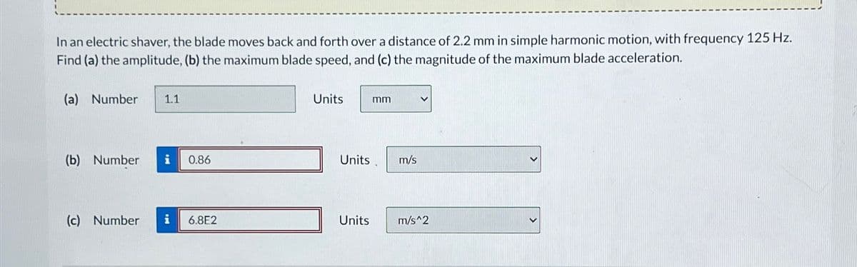 In an electric shaver, the blade moves back and forth over a distance of 2.2 mm in simple harmonic motion, with frequency 125 Hz.
Find (a) the amplitude, (b) the maximum blade speed, and (c) the magnitude of the maximum blade acceleration.
(a) Number 1.1
Units
mm
(b) Number i 0.86
Units
m/s
(c) Number i
6.8E2
Units
m/s^2